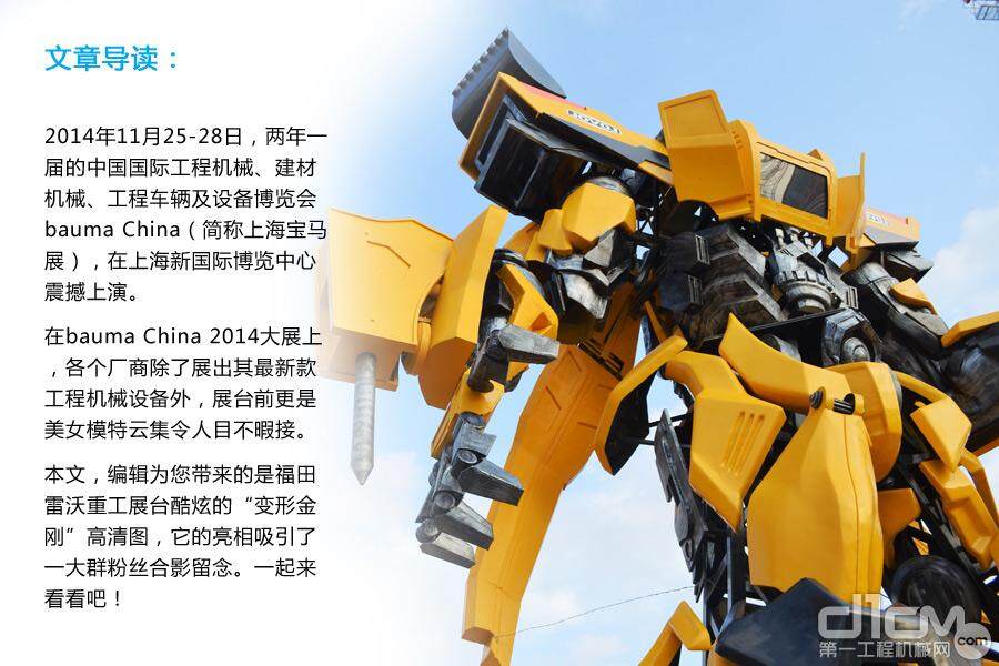 2014年11月25-28日，两年一届的中国国际工程机械、建材机械、工程车辆及设备博览会 bauma China（简称上海宝马展），在上海新国际博览中心震撼上演。在bauma China 2014大展上，各个厂商除了展出其最新款工程机械设备外，展台前缤纷多彩的活动更是令人目不暇接。本文，编辑为您带来的是福田雷沃重工展台酷炫的“变形金刚”高清图，它的亮相吸引了一大群粉丝合影留念。一起来看看吧！