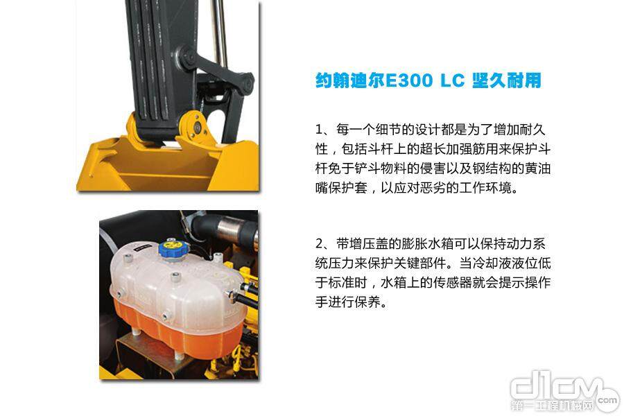 约翰迪尔E300 LC 坚久耐用：1、每一个细节的设计都是为了增加耐久性，包括斗杆上的超长加强筋用来保护斗杆免于铲斗物料的侵害以及钢结构的黄油嘴保护套，以应对恶劣的工作环境。2、带增压盖的膨胀水箱可以保持动力系统压力来保护关键部件。当冷却液液位低于标准时，水箱上的传感器就会提示操作手进行保养。