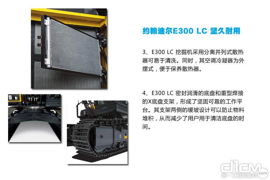 约翰迪尔E300 LC 坚久耐用：3、E300 LC 挖掘机采用分离并列式散热器可易于清洗。同时，其空调冷凝器为外摆式，便于保养散热器。4、E300 LC 密封润滑的底盘和重型焊接的X底盘支架，形成了坚固可靠的工作平台。其支架两侧的缓坡设计可以防止物料堆积，从而减少了用户用于清洁底盘的时间。